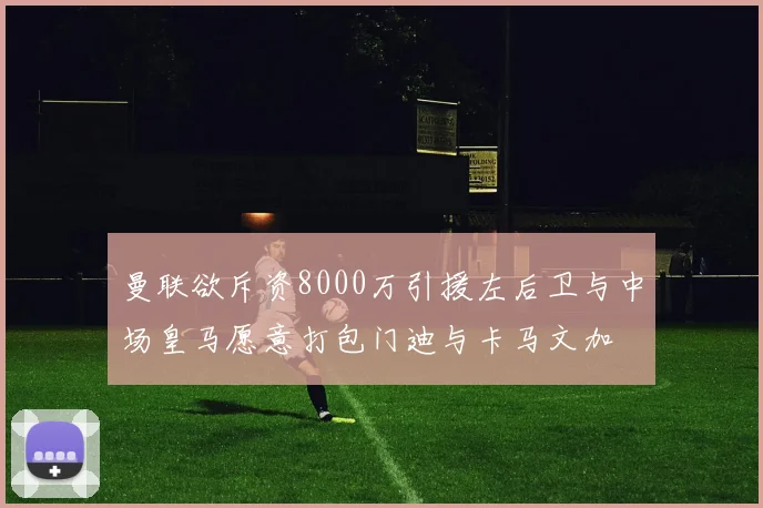 曼联欲斥资8000万引援左后卫与中场皇马愿意打包门迪与卡马文加