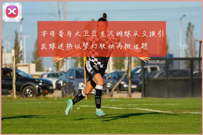 字母哥与大卫贝克汉姆球衣交换引发球迷热议梦幻联动再掀话题