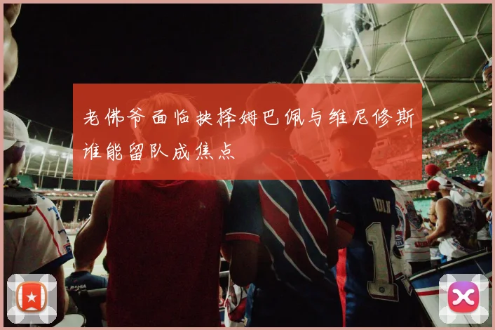 老佛爷面临抉择姆巴佩与维尼修斯谁能留队成焦点