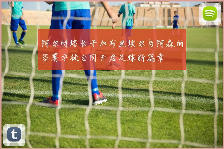 阿尔特塔长子加布里埃尔与阿森纳签署学徒合同开启足球新篇章