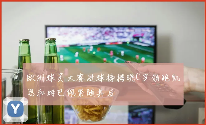 欧洲球员大赛进球榜揭晓C罗领跑凯恩和姆巴佩紧随其后