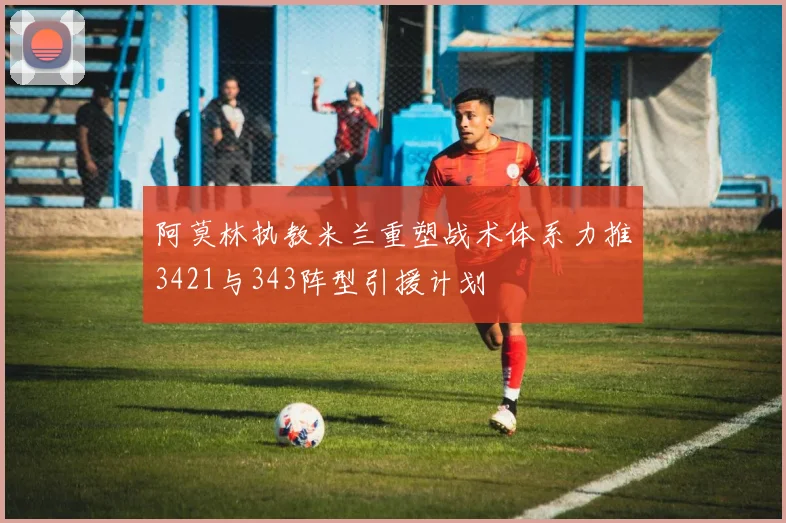 阿莫林执教米兰重塑战术体系力推3421与343阵型引援计划