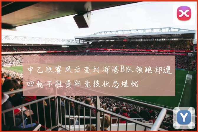 中乙联赛风云变幻海港B队领跑却遭四轮不胜贵阳竞技状态堪忧