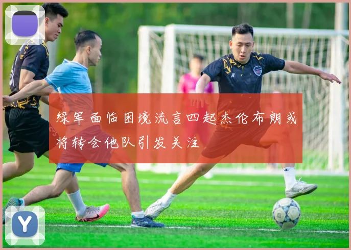 绿军面临困境流言四起杰伦布朗或将转会他队引发关注
