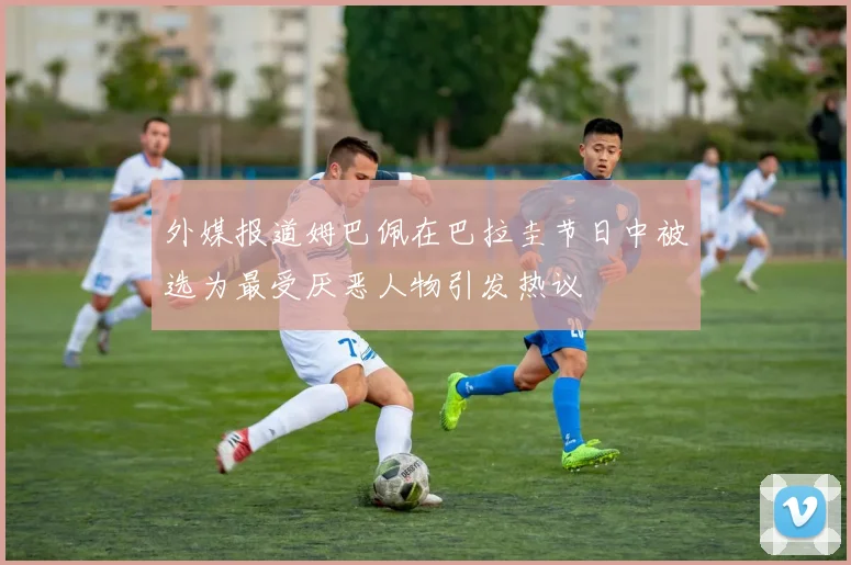 外媒报道姆巴佩在巴拉圭节日中被选为最受厌恶人物引发热议