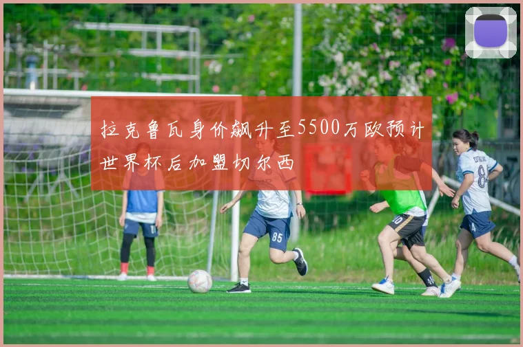 拉克鲁瓦身价飙升至5500万欧预计世界杯后加盟切尔西