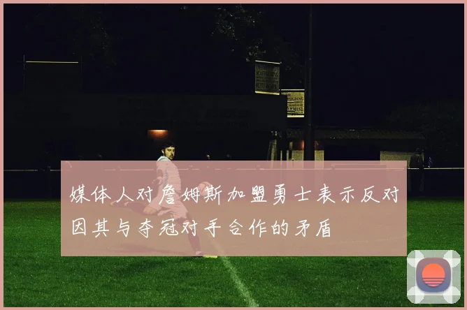 媒体人对詹姆斯加盟勇士表示反对因其与夺冠对手合作的矛盾