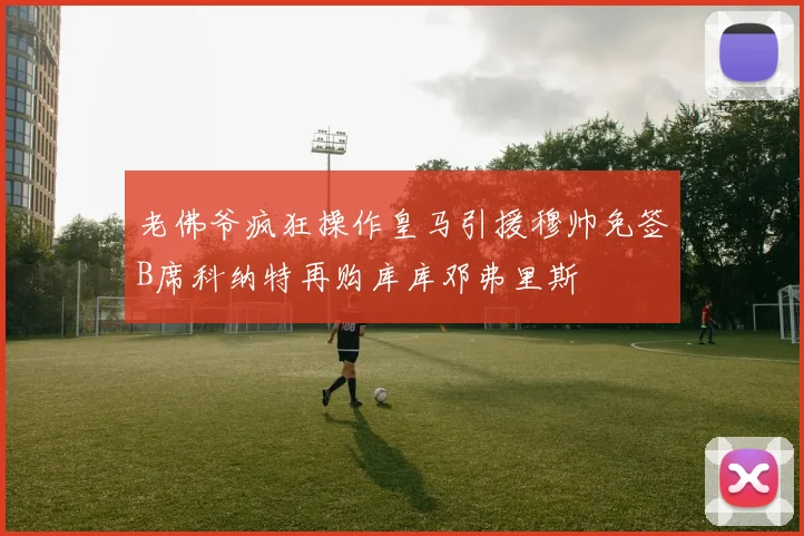 老佛爷疯狂操作皇马引援穆帅免签B席科纳特再购库库邓弗里斯
