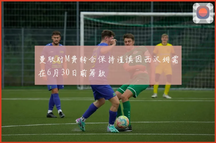 曼联对M费转会保持谨慎因西汉姆需在6月30日前筹款