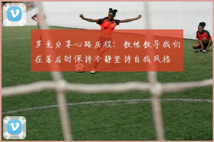 罗竞分享心路历程：教练教导我们在落后时保持冷静坚持自我风格