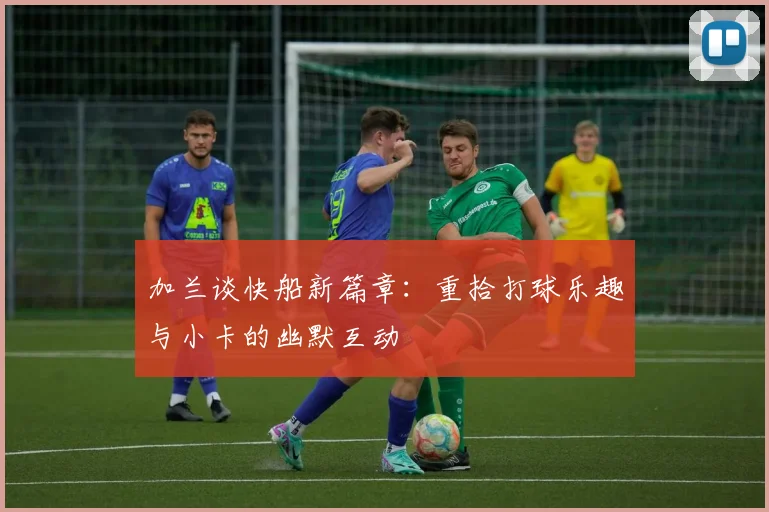 加兰谈快船新篇章：重拾打球乐趣与小卡的幽默互动