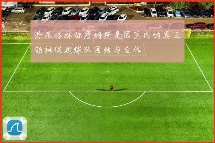 丹尼格林称詹姆斯是园区内的真正领袖促进球队团结与合作
