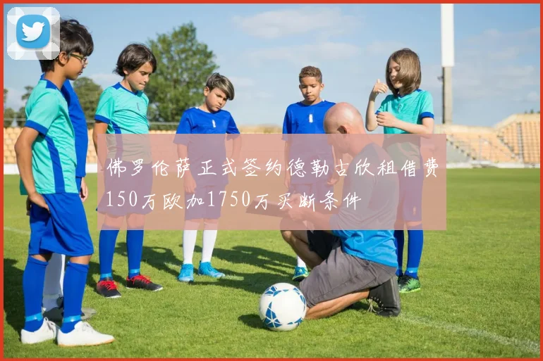 佛罗伦萨正式签约德勒古欣租借费150万欧加1750万买断条件