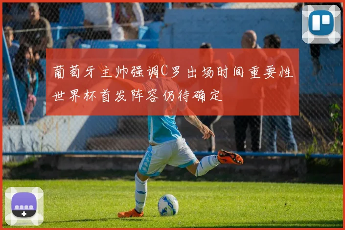 葡萄牙主帅强调C罗出场时间重要性世界杯首发阵容仍待确定