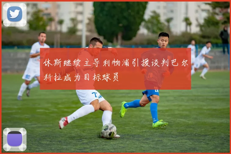 休斯继续主导利物浦引援谈判巴尔科拉成为目标球员