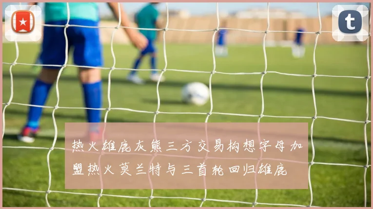 热火雄鹿灰熊三方交易构想字母加盟热火莫兰特与三首轮回归雄鹿