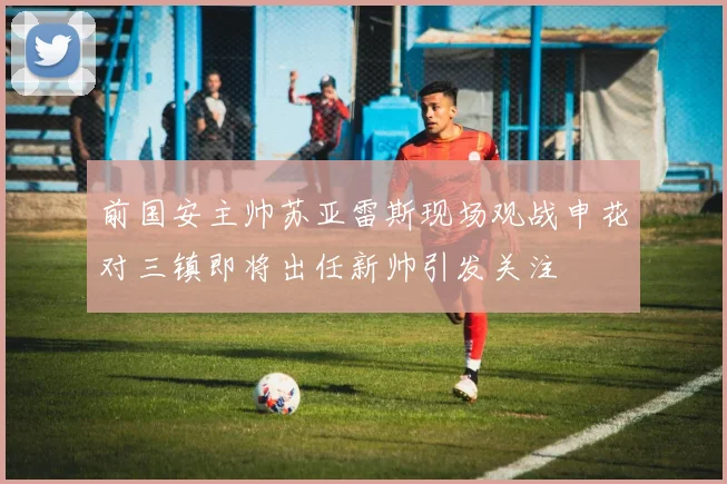 前国安主帅苏亚雷斯现场观战申花对三镇即将出任新帅引发关注