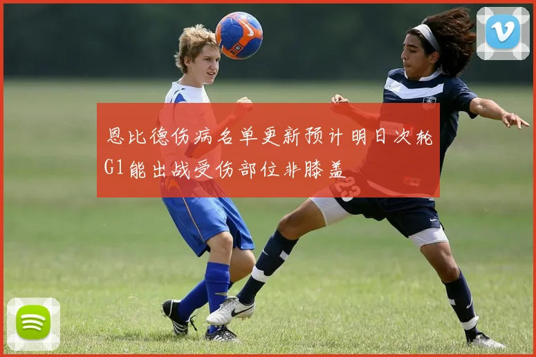 恩比德伤病名单更新预计明日次轮G1能出战受伤部位非膝盖
